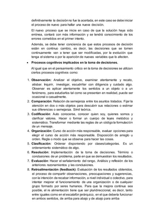 definitivamente la decisiónno fue la acertada, en este caso se debe iniciar
el proceso de nuevo para hallar una nueva decisión.
El nuevo proceso que se inicie en caso de que la solución haya sido
errónea, contará con más información y se tendrá conocimiento de los
errores cometidos en el primer intento.
Además, se debe tener conciencia de que estos procesos de decisión
están en continuo cambio, es decir, las decisiones que se tomen
continuamente van a tener que ser modificadas, por la evolución que
tenga el sistema o por la aparición de nuevas variables que lo afecten.
 Procesos cognitivos implicados en la toma de decisiones.
Al igual que en el pensamiento crítico en la toma de decisiones se utilizan
ciertos procesos cognitivos como:
1. Observación: Analizar el objetivo, examinar atentamente y recato,
atisbar. Inquirir, investigar, escudriñar con diligencia y cuidado algo.
Observar es aplicar atentamente los sentidos a un objeto o a un
fenómeno, para estudiarlos tal como se presentan en realidad, puede ser
ocasional o casualmente.
2. Comparación: Relación de semejanza entre los asuntos tratados. Fijar la
atención en dos o más objetos para descubrir sus relaciones o estimar
sus diferencias o semejanza. Símil teórica.
3. Codificación: Auto conocerse, conocer quien soy, quienes somos y
clarificar valores. Hacer o formar un cuerpo de leyes metódico y
sistemático. Transformar mediante las reglas de un código la formulación
de un mensaje.
4. Organización: Curso de acción más responsable, evaluar opciones para
elegir el curso de acción más responsable. Disposición de arreglo u
orden. Regla o modo que se observa para hacer las cosas.
5. Clasificación: Ordenar disponiendo por clases/categorías. Es un
ordenamiento sistemático de algo.
6. Resolución: Implementación de la toma de decisiones. Término o
conclusiones de un problema, parte en que se demuestran los resultados.
7. Evaluación: Hacer el señalamiento del rango. Análisis y reflexión de los
anteriores razonamientos y las conclusiones.
8. Retroalimentación (feedback): Evaluación de los resultados obtenidos,
el proceso de compartir observaciones, preocupaciones y sugerencias,
con la intención de recabar información, a nivel individual o colectivo, para
intentar mejorar el funcionamiento de una organización o de cualquier
grupo formado por seres humanos. Para que la mejora continua sea
posible, el re alimentación tiene que ser pluridireccional, es decir, tanto
entre iguales como en el escalafón jerárquico, en el que debería funcionar
en ambos sentidos, de arriba para abajo y de abajo para arriba
 