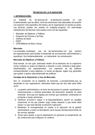 TÉCNICAS DE LA PLANEACIÓN
1. INTRODUCCIÓN:
La finalidad de las técnicas de la planeación consiste en que
el administrador que las utilice, tome las decisiones más adecuadas de acuerdo
a la situación más específica del medio y de la organización en donde se actúe.
Las técnicas pueden ser usadas en cualquier proyecto. En este trabajo
estudiaremos las técnicas más usadas como son las siguientes:
 Manuales de Objetivos y Políticas.
 Diagrama de Proceso y de Flujo.
 Graficas de Gantt.
 PERT.
 CPM (Método de Ruta Critica).
Manuales
Los manuales constituyen una de las herramientas con que cuentan
las organizaciones para facilitar el desarrollo de sus funciones administrativas y
operativas. Son fundamentalmente, un instrumento de comunicación.
Manuales de Objetivos y Políticas.
Este manual, es una guía autorizada dentro de la estructura de un organismo
social, contiene un grupo de objetivos a alcanzar a corto, mediano y largo plazo,
clasificándolos por departamentos, con expresión de las políticas
correspondientes a esos objetivos y a veces de algunas reglas muy generales
que ayudan a aplicar adecuadamente las políticas.
Ventajas de la disposición y Uso de Manuales.
Son un compendio de la totalidad de funciones y procedimientos que se
desarrolla en una organización, elementos éstos que por otro lado sería difícil
reunir.
1. La gestión administrativa y la toma de decisiones no quedan supeditadas a
improvisaciones o criterios personales del funcionario actuante en cada
momento. Sino que son regidas por normas que mantienen continuidad en
el trámite a través del tiempo.
2. Clarifican la acción a seguir o la responsabilidad a asumir en aquellas
situaciones en las que pueden surgir dudas respecto a qué áreas debe
actuar o a que nivel alcanza la decisión o ejecución.
3. Mantienen la homogeneidad en cuanto a la ejecución de la gestión
administrativa y evitan La formulación de la excusa del desconocimiento de
las normas vigentes.
4. Sirven para ayudar a que la organización se aproxime al cumplimiento de
las condiciones que configuran un sistema.
 