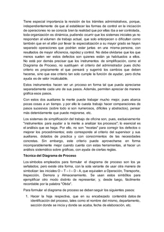 Tiene especial importancia la revisión de los trámites administrativos, porque,
independientemente de que al establecer las formas de control en la iniciación
de operaciones no se conocía bien la realidad que por ellas iba a ser controlada,
toda organización es dinámica, pudiendo ocurrir que los sistemas iniciales ya no
respondan al volumen de trabajo actual, que solo entorpecen o dificultan como
también que en el afán por llevar la especialización a su mayor grado se hayan
separado operaciones que podrían estar juntas en una misma persona, con
resultados de mayor eficiencia, rapidez y control. No debe olvidarse que los que
menos suelen ver estos defectos son quienes están ya habituados a ellos.
No está por demás precisar que los instrumentos de simplificación, como el
Diagrama de Proceso, no sustituyen el criterio del administrador pues dicho
criterio es propiamente el que pensará y sugerirá los cambios que deben
hacerse, sino que ese criterio tan solo cumple la función de ayudar, pero dicha
ayuda es de valor incalculable.
Estos instrumentos hacen ver un proceso en forma tal que pueda apreciarse
separadamente cada uno de sus pasos. Además, permiten apreciar de manera
gráfica esos pasos.
Con estos dos auxiliares la mente puede trabajar mucho mejor, pues abarca
pocas cosas a un tiempo. y por ello le cuesta trabajo hacer comparaciones de
pasos sucesivos (sobre todo si son numerosos, difíciles y abstractos), pensar
más detenidamente que puede mejorarse, etc.
Los sistemas de simplificación del trabajo de oficina son, pues, exclusivamente
"instrumentos para ayudar a la mente a analizar los procesos"; lo esencial es
el análisis que se haga. Por ello, no son "recetas" para corregir los defectos o
mejorar los procedimientos; esto corresponde al criterio del supervisor y sus
auxiliares. dotados de practica y con conocimientos de las necesidades
concretas. Sin embargo, este criterio puede aprovecharse en forma
incomparablemente mejor cuando cuenta con estas herramientas, al hacer un
análisis sistemático sobre gráficas, con ayuda de ciertas reglas.
Técnica del Diagrama de Proceso
Los símbolos empleados para formular el diagrama de proceso son los ya
señalados; pero existe otra forma, con la sola variante de usar otra manera de
simbolizar: las iniciales O – T – I – D - A, que equivalen a Operación, Transporte,
Inspección, Demora y Almacenamiento. Se usan estos simb0los para
ejemplificar otro modo distinto de representar, y, desde luego, fácilmente
recordable por la palabra "Otida".
Para formular el diagrama de proceso se deben seguir los siguientes pasos:
1. Hacer la hoja respectiva, que en su encabezado contendrá datos de
identificación del proceso, tales como el nombre del mismo, departamento,
sección donde se inicia y donde se acaba, fecha de elaboración, etc.
 