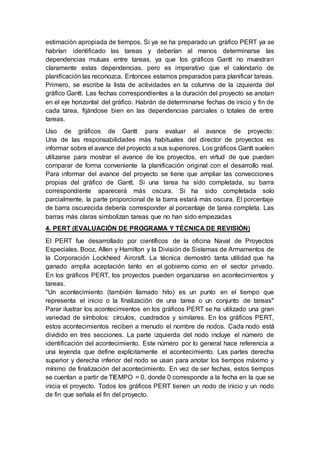 estimación apropiada de tiempos. Si ya se ha preparado un gráfico PERT ya se
habrían identificado las tareas y deberían al menos determinarse las
dependencias mutuas entre tareas, ya que los gráficos Gantt no muestran
claramente estas dependencias, pero es imperativo que el calendario de
planificación las reconozca. Entonces estamos preparados para planificar tareas.
Primero, se escribe la lista de actividades en la columna de la izquierda del
gráfico Gantt. Las fechas correspondientes a la duración del proyecto se anotan
en el eje horizontal del gráfico. Habrán de determinarse fechas de inicio y fin de
cada tarea, fijándose bien en las dependencias parciales o totales de entre
tareas.
Uso de gráficos de Gantt para evaluar el avance de proyecto:
Una de las responsabilidades más habituales del director de proyectos es
informar sobre el avance del proyecto a sus superiores. Los gráficos Gantt suelen
utilizarse para mostrar el avance de los proyectos, en virtud de que pueden
comparar de forma conveniente la planificación original con el desarrollo real.
Para informar del avance del proyecto se tiene que ampliar las convecciones
propias del gráfico de Gantt. Si una tarea ha sido completada, su barra
correspondiente aparecerá más oscura. Si ha sido completada solo
parcialmente, la parte proporcional de la barra estará más oscura. El porcentaje
de barra oscurecida debería corresponder al porcentaje de tarea completa. Las
barras más claras simbolizan tareas que no han sido empezadas
4. PERT (EVALUACIÓN DE PROGRAMA Y TÉCNICA DE REVISIÓN)
El PERT fue desarrollado por científicos de la oficina Naval de Proyectos
Especiales. Booz, Allen y Hamilton y la División de Sistemas de Armamentos de
la Corporación Lockheed Aircraft. La técnica demostró tanta utilidad que ha
ganado amplia aceptación tanto en el gobierno como en el sector privado.
En los gráficos PERT, los proyectos pueden organizarse en acontecimientos y
tareas.
"Un acontecimiento (también llamado hito) es un punto en el tiempo que
representa el inicio o la finalización de una tarea o un conjunto de tareas"
Parar ilustrar los acontecimientos en los gráficos PERT se ha utilizado una gran
variedad de símbolos: círculos, cuadrados y similares. En los gráficos PERT,
estos acontecimientos reciben a menudo el nombre de nodos. Cada nodo está
dividido en tres secciones. La parte izquierda del nodo incluye el número de
identificación del acontecimiento. Este número por lo general hace referencia a
una leyenda que define explícitamente el acontecimiento. Las partes derecha
superior y derecha inferior del nodo se usan para anotar los tiempos máximo y
mínimo de finalización del acontecimiento. En vez de ser fechas, estos tiempos
se cuentan a partir de TIEMPO = 0, donde 0 corresponde a la fecha en la que se
inicia el proyecto. Todos los gráficos PERT tienen un nodo de inicio y un nodo
de fin que señala el fin del proyecto.
 