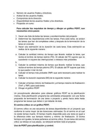  Número de usuarios finales y directivos.
 Actitud de los usuarios finales.
 Compromiso de la dirección.
 Disponibilidad de los usuarios finales y los directivos.
 Proyectos en curso.
Para calcular los requisitos de tiempo y dibujar un gráfico PERT, son
necesarios cinco pasos:
1. Hacer una lista de todas las tareas y acontecimientos del proyecto
2. Determinar las dependencias entre las tareas. Para cada tarea, se anotan
las tareas que han de completase antes y después de la terminación de la
tarea en concreto
3. Hacer una estimación de la duración de cada tarea. Esta estimación se
realiza de la siguiente manera:
a. Calcular la cantidad mínima de tiempo que llevaría realizar la tarea, que
recibe el nombre de tiempo óptimo (TO). El cálculo del TO supone que no
sucederán ni siquiera las interrupciones o retrasos más probables
b.
c. Calcular la cantidad máxima de tiempo que llevaría realizar la tarea, que
recibe el nombre de tiempo pésimo (TP). El cálculo del TP supone que todo
lo que pueda ir mal irá mal.
d. Calcular el tiempo más probable (TMP) que será necesario para realizar la
tarea.
e. Calcular la duración esperada (DE) de la siguiente manera
1. Calcular el tiempo mínimo de finalización y el tiempo máximo de finalización
(TmF y TMF) para cada tarea.
2. Dibujar el gráfico PERT
Un procedimiento alternativo para obtener gráficos PERT es la planificación
inversa. Ésta planificación programa las actividades empezando con una fecha
propuesta de terminación de una tarea o proyecto y yendo hacia atrás hasta
programar las tareas que deben ir por delante de ésta.
El camino crítico en un gráfico PERT.
El camino crítico es una secuencia de tareas dependientes en un proyecto que
conforma la suma mayor de las duraciones estimadas. Es el camino en el cual
no existe tiempo muerto. El tiempo muerto disponible para una tarea es igual a
la diferencia entre sus tiempos máximo y mínimo de finalización. Si dichos
tiempos son iguales, la tarea pertenece al camino crítico. Si una tarea del camino
crítico se retrasa en sus plazos, se retrasará también todo el proyecto.
Uso de PERT para planificación y control.
 