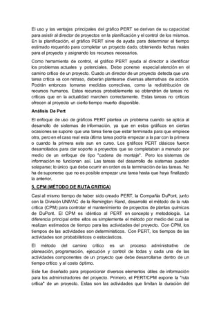 El uso y las ventajas principales del gráfico PERT se derivan de su capacidad
para asistir al director de proyectos en la planificación y el control de los mismos.
En la planificación, el gráfico PERT sirve de ayuda para determinar el tiempo
estimado requerido para completar un proyecto dado, obteniendo fechas reales
para el proyecto y asignando los recursos necesarios.
Como herramienta de control, el gráfico PERT ayuda al director a identificar
los problemas actuales y potenciales. Debe ponerse especial atención en el
camino crítico de un proyecto. Cuado un director de un proyecto detecta que una
tarea crítica va con retraso, deberán plantearse diversas alternativas de acción.
Podrán entonces tomarse medidas correctivas, como la redistribución de
recursos humanos. Estos recursos probablemente se obtendrán de tareas no
críticas que en la actualidad marchen correctamente. Estas tareas no críticas
ofrecen al proyecto un cierto tiempo muerto disponible.
Análisis De Pert
El enfoque de uso de gráficos PERT plantea un problema cuando se aplica al
desarrollo de sistemas de información, ya que en estos gráficos en ciertas
ocasiones se supone que una tarea tiene que estar terminada para que empiece
otra, pero en el caso real esta última tarea podría empezar a la par con la primera
o cuando la primera este aun en curso. Los gráficos PERT clásicos fueron
desarrollados para dar soporte a proyectos que se completaban a menudo por
medio de un enfoque de tipo "cadena de montaje". Pero los sistemas de
información no funcionan así. Las tareas del desarrollo de sistemas pueden
solaparse; lo único que debe ocurrir en orden es la terminación de las tareas. No
ha de suponerse que no es posible empezar una tarea hasta que haya finalizado
la anterior.
5. CPM (MÉTODO DE RUTA CRITICA)
Casi al mismo tiempo de haber sido creado PERT, la Compañía DuPont, junto
con la División UNIVAC de la Remington Rand, desarrolló el método de la ruta
crítica (CPM) para controlar el mantenimiento de proyectos de plantas químicas
de DuPont. El CPM es idéntico al PERT en concepto y metodología. La
diferencia principal entre ellos es simplemente el método por medio del cual se
realizan estimados de tiempo para las actividades del proyecto. Con CPM, los
tiempos de las actividades son determinísticos. Con PERT, los tiempos de las
actividades son probabilísticos o estocásticos.
El método del camino crítico es un proceso administrativo de
planeación, programación, ejecución y control de todas y cada una de las
actividades componentes de un proyecto que debe desarrollarse dentro de un
tiempo crítico y al costo óptimo.
Este fue diseñado para proporcionar diversos elementos útiles de información
para los administradores del proyecto. Primero, el PERT/CPM expone la "ruta
crítica" de un proyecto. Estas son las actividades que limitan la duración del
 