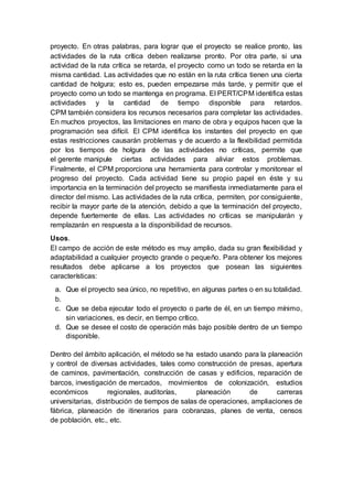 proyecto. En otras palabras, para lograr que el proyecto se realice pronto, las
actividades de la ruta crítica deben realizarse pronto. Por otra parte, si una
actividad de la ruta crítica se retarda, el proyecto como un todo se retarda en la
misma cantidad. Las actividades que no están en la ruta crítica tienen una cierta
cantidad de holgura; esto es, pueden empezarse más tarde, y permitir que el
proyecto como un todo se mantenga en programa. El PERT/CPM identifica estas
actividades y la cantidad de tiempo disponible para retardos.
CPM también considera los recursos necesarios para completar las actividades.
En muchos proyectos, las limitaciones en mano de obra y equipos hacen que la
programación sea difícil. El CPM identifica los instantes del proyecto en que
estas restricciones causarán problemas y de acuerdo a la flexibilidad permitida
por los tiempos de holgura de las actividades no críticas, permite que
el gerente manipule ciertas actividades para aliviar estos problemas.
Finalmente, el CPM proporciona una herramienta para controlar y monitorear el
progreso del proyecto. Cada actividad tiene su propio papel en éste y su
importancia en la terminación del proyecto se manifiesta inmediatamente para el
director del mismo. Las actividades de la ruta crítica, permiten, por consiguiente,
recibir la mayor parte de la atención, debido a que la terminación del proyecto,
depende fuertemente de ellas. Las actividades no críticas se manipularán y
remplazarán en respuesta a la disponibilidad de recursos.
Usos.
El campo de acción de este método es muy amplio, dada su gran flexibilidad y
adaptabilidad a cualquier proyecto grande o pequeño. Para obtener los mejores
resultados debe aplicarse a los proyectos que posean las siguientes
características:
a. Que el proyecto sea único, no repetitivo, en algunas partes o en su totalidad.
b.
c. Que se deba ejecutar todo el proyecto o parte de él, en un tiempo mínimo,
sin variaciones, es decir, en tiempo crítico.
d. Que se desee el costo de operación más bajo posible dentro de un tiempo
disponible.
Dentro del ámbito aplicación, el método se ha estado usando para la planeación
y control de diversas actividades, tales como construcción de presas, apertura
de caminos, pavimentación, construcción de casas y edificios, reparación de
barcos, investigación de mercados, movimientos de colonización, estudios
económicos regionales, auditorías, planeación de carreras
universitarias, distribución de tiempos de salas de operaciones, ampliaciones de
fábrica, planeación de itinerarios para cobranzas, planes de venta, censos
de población, etc., etc.
 