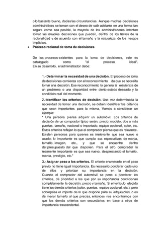 o lo bastante bueno, dadas las circunstancias. Aunque muchas decisiones
administrativas se toman con el deseo de salir adelante en una forma tan
segura como sea posible, la mayoría de los administradores intentan
tomar las mejores decisiones que puedan, dentro de los límites de la
racionalidad y de acuerdo con el tamaño y la naturaleza de los riesgos
implícitos.
 Proceso racional de toma de decisiones
De los procesos existentes para la toma de decisiones, este es
catalogado como "el proceso ideal".
En su desarrollo, el administrador debe:
1.- Determinar la necesidad de una decisión. El proceso de toma
de decisiones comienza con el reconocimiento de que se necesita
tomar una decisión. Ese reconocimiento lo genera la existencia de
un problema o una disparidad entre cierto estado deseado y la
condición real del momento.
2.-Identificar los criterios de decisión. Una vez determinada la
necesidad de tomar una decisión, se deben identificar los criterios
que sean importantes para la misma. Vamos a considerar un
ejemplo:
" Una persona piensa adquirir un automóvil. Los criterios de
decisión de un comprador típico serán: precio, modelo, dos o más
puertas, tamaño, nacional o importado, equipo opcional, color, etc.
Estos criterios reflejan lo que el comprador piensa que es relevante.
Existen personas para quienes es irrelevante que sea nuevo o
usado; lo importante es que cumpla sus expectativas de marca,
tamaño, imagen, etc., y que se encuentre dentro
del presupuesto del que disponen. Para el otro comprador lo
realmente importante es que sea nuevo, despreciando el tamaño,
marca, prestigio, etc."
3.- Asignar peso a los criterios. El criterio enumerado en el paso
previo no tiene igual importancia. Es necesario ponderar cada uno
de ellos y priorizar su importancia en la decisión.
Cuando el comprador del automóvil se pone a ponderar los
criterios, da prioridad a los que por su importancia condicionan
completamente la decisión: precio y tamaño. Si el vehículo elegido
tiene los demás criterios (color, puertas, equipo opcional, etc.), pero
sobrepasa el importe de lo que dispone para su adquisición, o es
de menor tamaño al que precisa, entonces nos encontramos con
que los demás criterios son secundarios en base a otros de
importancia trascendental.
 