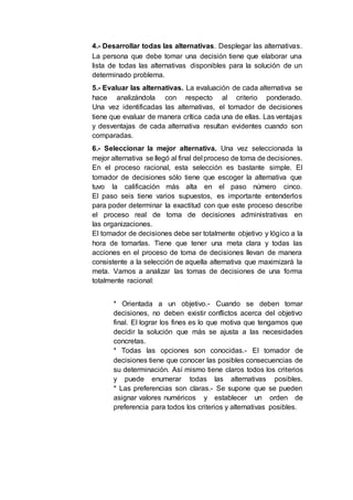 4.- Desarrollar todas las alternativas. Desplegar las alternativas.
La persona que debe tomar una decisión tiene que elaborar una
lista de todas las alternativas disponibles para la solución de un
determinado problema.
5.- Evaluar las alternativas. La evaluación de cada alternativa se
hace analizándola con respecto al criterio ponderado.
Una vez identificadas las alternativas, el tomador de decisiones
tiene que evaluar de manera crítica cada una de ellas. Las ventajas
y desventajas de cada alternativa resultan evidentes cuando son
comparadas.
6.- Seleccionar la mejor alternativa. Una vez seleccionada la
mejor alternativa se llegó al final del proceso de toma de decisiones.
En el proceso racional, esta selección es bastante simple. El
tomador de decisiones sólo tiene que escoger la alternativa que
tuvo la calificación más alta en el paso número cinco.
El paso seis tiene varios supuestos, es importante entenderlos
para poder determinar la exactitud con que este proceso describe
el proceso real de toma de decisiones administrativas en
las organizaciones.
El tomador de decisiones debe ser totalmente objetivo y lógico a la
hora de tomarlas. Tiene que tener una meta clara y todas las
acciones en el proceso de toma de decisiones llevan de manera
consistente a la selección de aquella alternativa que maximizará la
meta. Vamos a analizar las tomas de decisiones de una forma
totalmente racional:
* Orientada a un objetivo.- Cuando se deben tomar
decisiones, no deben existir conflictos acerca del objetivo
final. El lograr los fines es lo que motiva que tengamos que
decidir la solución que más se ajusta a las necesidades
concretas.
* Todas las opciones son conocidas.- El tomador de
decisiones tiene que conocer las posibles consecuencias de
su determinación. Así mismo tiene claros todos los criterios
y puede enumerar todas las alternativas posibles.
* Las preferencias son claras.- Se supone que se pueden
asignar valores numéricos y establecer un orden de
preferencia para todos los criterios y alternativas posibles.
 