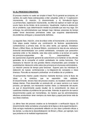 VI. EL PROCESO CREATIVO:
El proceso creativo no suele ser simple ni lineal. Por lo general se compone, en
cambio, de cuatro fases sobrepuestas e ínter actuantes entre sí: 1) exploración
inconsciente, 2) intuición, 3) discernimiento y 4) formulación lógica.
La primera fase, exploración inconsciente, es difícil de explicar en razón de que
ocurre fuera de los límites de la conciencia. Usualmente implica la abstracción
de un problema, cuya determinación mental es probable que sea muy vaga. Sin
embargo, los administradores que trabajan bajo intensas presiones de tiempo
suelen tomar decisiones prematuras antes que ocuparse detenidamente
de problemas ambiguos y escasamente definidos.
La segunda fase, intuición, sirve de enlace entre el inconsciente y la conciencia.
Esta etapa puede implicar una combinación de factores aparentemente
contradictorios a primera vista. En los años veinte, por ejemplo, Donaldson
Brown y Alfred Sloan, de General Motors, concibieron la idea de una estructura
divisional descentralizada con control centralizado, conceptos que parecerían
oponerse entre sí. No obstante, esta idea cobra sentido si se toman en cuenta
los principios subyacentes de 1) responsabilizar de
las operaciones al gerente general de cada división y 2) mantener en las oficinas
generales de la compañía el control centralizado de ciertas funciones. Fue
necesaria la intuición de dos grandes líderes empresariales para constatar la
posibilidadde interacción entre estos dos principios en el proceso administrativo.
La intuición precisa de tiempo para funcionar. Supone para los individuos la
detección de nuevas combinaciones y la integración de conceptos e ideas
diversos. Para ello es necesario profundizar en el análisis de un problema.
El pensamiento intuitivo puede inducirse mediante técnicas como la lluvia de
ideas y la sinéctica, que se expondrán más adelante.
El discernimiento, tercera fase del proceso creativo, es resultado sobre todo del
trabajo intenso. Para desarrollar un producto útil, un nuevo servicio o un nuevo
proceso, por ejemplo, son necesarias muchas ideas. Lo interesante del asunto
es que el discernimiento puede resultar de la concentración de ideas en
cuestiones distintas al problema de que se trate. Además, la aparición de nuevos
discernimientos puede ser momentánea, de manera que los administradores
efectivos acostumbran tener siempre a la mano lápiz y papel para tomar nota de
sus ideas creativas.
La última fase del proceso creativo es la formulación o verificación lógica. El
discernimiento debe someterse a la prueba de la lógica o de la experimentación.
Esto se logra mediante la persistente reflexión en una idea o pidiendo críticas a
los demás. La idea de la descentralización de Brown y Sloan, por ejemplo, tuvo
que probarse en la realidad organizacional.
 