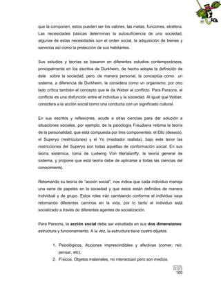 que la componen, estos pueden ser los valores, las metas, funciones, etcétera.
Las necesidades básicas determinan la autosuficiencia de una sociedad,
algunas de estas necesidades son el orden social, la adquisición de bienes y
servicios así como la protección de sus habitantes.

Sus estudios y teorías se basaron en diferentes estudios contemporáneos,
principalmente en los escritos de Durkheim, de hecho adopta la definición de
éste sobre la sociedad, pero, de manera personal, la conceptúa como un
sistema, a diferencia de Durkheim, la considera como un organismo; por otro
lado crítica también el concepto que le da Weber al conflicto. Para Parsons, el
conflicto es una disfunción entre el individuo y la sociedad. Al igual que Weber,
considera a la acción social como una conducta con un significado cultural.

En sus escritos y reflexiones, acude a otras ciencias para dar solución a
situaciones sociales, por ejemplo, de la psicología Freudiana retoma la teoría
de la personalidad, que está compuesta por tres componentes: el Ello (deseos),
el Superyo (restricciones) y el Yo (mediador realista), bajo este tenor las
restricciones del Superyo son todas aquéllas de conformación social. En sus
teoría sistémica, toma de Ludwing Von Bertalanffy, la teoría general de
sistema, y propone que está teoría debe de aplicarse a todas las ciencias del
conocimiento.

Retomando su teoría de “acción social”, nos indica que cada individuo maneja
una serie de papeles en la sociedad y que estos están definidos de manera
individual y de grupo. Estos roles irán cambiando conforme el individuo vaya
retomando diferentes caminos en la vida, por lo tanto el individuo está
socializado a través de diferentes agentes de socialización.

Para Parsons, la acción social debe ser estudiada en sus dos dimensiones:
estructura y funcionamiento. A la vez, la estructura tiene cuatro objetos:

1. Psicológicos. Acciones imprescindibles y afectivas (comer, reír,
pensar, etc).
2. Físicos. Objetos materiales, no interactúan pero son medios.
100

 