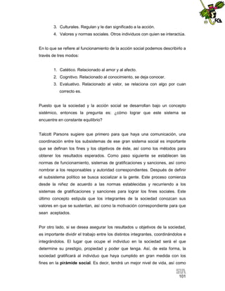 3. Culturales. Regulan y le dan significado a la acción.
4. Valores y normas sociales. Otros individuos con quien se interactúa.

En lo que se refiere al funcionamiento de la acción social podemos describirlo a
través de tres modos:

1. Catético. Relacionado al amor y al afecto.
2. Cognitivo. Relacionado al conocimiento, se deja conocer.
3. Evaluativo. Relacionado al valor, se relaciona con algo por cuan
correcto es.

Puesto que la sociedad y la acción social se desarrollan bajo un concepto
sistémico, entonces la pregunta es: ¿cómo lograr que este sistema se
encuentre en constante equilibrio?

Talcott Parsons sugiere que primero para que haya una comunicación, una
coordinación entre los subsistemas de ese gran sistema social es importante
que se definan los fines y los objetivos de éste, así como los métodos para
obtener los resultados esperados. Como paso siguiente se establecen las
normas de funcionamiento, sistemas de gratificaciones y sanciones, así como
nombrar a los responsables y autoridad correspondientes. Después de definir
el subsistema político se busca socializar a la gente. Este proceso comienza
desde la niñez de acuerdo a las normas establecidas y recurriendo a los
sistemas de gratificaciones y sanciones para lograr los fines sociales. Este
último concepto estipula que los integrantes de la sociedad conozcan sus
valores en que se sustentan, así como la motivación correspondiente para que
sean aceptados.

Por otro lado, si se desea asegurar los resultados u objetivos de la sociedad,
es importante dividir el trabajo entre los distintos integrantes, coordinándolos e
integrándolos. El lugar que ocupe el individuo en la sociedad será el que
determine su prestigio, propiedad y poder que tenga. Así, de esta forma, la
sociedad gratificará al individuo que haya cumplido en gran medida con los
fines en la pirámide social. Es decir, tendrá un mejor nivel de vida, así como
101

 
