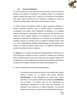 4.4.

Escuela de Sistemas

En vez de practicar una visión reducida del mundo real, la Teoría General de
Sistemas nos plantea la necesidad de visualizarlo desde una perspectiva
integral, holística (del griego holos - entero) con la finalidad de comprenderlo
para luego abordar pertinente de las situaciones existentes en busca de
soluciones y planteamientos adecuados a cada situación concreta.

La Teoría General de Sistemas (TGS) no busca solucionar problemas o
intentar soluciones prácticas, pero sí producir teorías y formulaciones
conceptuales que puedan crear condiciones de aplicación en la realidad
empírica. El trabajo del administrador desde un punto de vista sistémico es no
perder de vista el aspecto integral de la organización, es decir, que para
desarrollar la capacidad de abstracción en la solución de los problemas es
necesario concebir a la empresa como una cadena de clientes internos: cada
uno de los departamentos dependen absolutamente del desempeño de los
demás y no podrá encontrarse solución final a un problema institucional sin
ponderar los efectos en todo el organismo.

Un sistema es un conjunto de elementos interdependientes e interactivos con
el fin del logro de un objetivo en común. Este logro o resultado que se obtenga
debe ser definitivamente mucho más amplio que el que lograrían cada uno de
los elementos en forma independiente; producto de esta práctica encontramos
conceptos como sinergia, empowerment, equipos autorregulados, etc.

La TGS se fundamenta en tres premisas fundamentales:

1. Los sistemas existen dentro de sistemas. Esto significa que siempre
estamos

inmersos

en

un

sistema

más

grande

(llamados

suprasistemas) y que dependemos del mismo para nuestro
desarrollo. A la vez existen sistemas más pequeños (subsistemas)
que el nuestro y del mismo modo en que dependemos del
suprasistema, dependemos en gran parte del subsistema. La
sociedad en que vivimos es un sistema específico, a la vez este
sistema se encuentra en un suprasistema llamado Distrito Federal, y
104

 