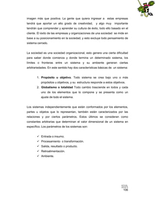 imagen más que positiva. La gente que quiera ingresar a estas empresas
tendrá que aportar un alto grado de creatividad,

y algo muy

importante

tendrán que comprender y aprender su cultura de éxito, todo ello basado en el
cliente. El éxito de las empresas y organizaciones de una sociedad se mide en
base a su posicionamiento en la sociedad, y esto excluye todo pensamiento de
sistema cerrado.

La sociedad es una sociedad organizacional, esto genera una cierta dificultad
para saber donde comienza y donde termina un determinado sistema, los
límites o fronteras entre un sistema y su ambiente generan ciertas
arbitrariedades. En este sentido hay dos características básicas de un sistema:

1. Propósito u objetivo. Todo sistema se crea bajo uno o más
propósitos u objetivos, y su estructura responde a estos objetivos.
2. Globalismo o totalidad Todo cambio trasciende en todos y cada
uno de los elementos que lo compone y se presenta como un
ajuste de todo el sistema.

Los sistemas independientemente que están conformados por los elementos,
partes u objetos que lo representan, también están caracterizados por las
relaciones y por ciertos parámetros. Estos últimos se consideran como
constantes arbitrarias que determinan el valor dimensional de un sistema en
específico. Los parámetros de los sistemas son:
 Entrada o insumo.
 Procesamiento o transformación.
 Salida, resultado o producto.
 Retroalimentación.
 Ambiente.

106

 