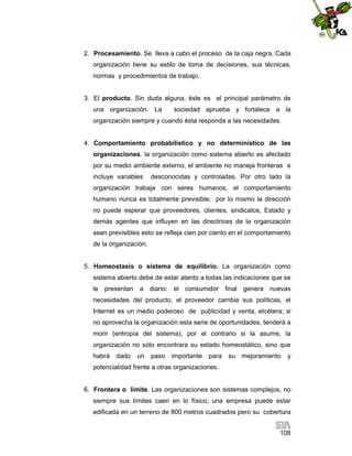 2. Procesamiento. Se lleva a cabo el proceso de la caja negra. Cada
organización tiene su estilo de toma de decisiones, sus técnicas,
normas y procedimientos de trabajo.

3. El producto. Sin duda alguna, éste es el principal parámetro de
una organización. La

sociedad aprueba y fortalece a la

organización siempre y cuando ésta responda a las necesidades.

4. Comportamiento probabílistico y no determinístico de las
organizaciones. la organización como sistema abierto es afectado
por su medio ambiente externo, el ambiente no maneja fronteras e
incluye variables

desconocidas y controladas. Por otro lado la

organización trabaja con seres humanos, el comportamiento
humano nunca es totalmente previsible; por lo mismo la dirección
no puede esperar que proveedores, clientes, sindicatos, Estado y
demás agentes que influyen en las directrices de la organización
sean previsibles esto se refleja cien por ciento en el comportamiento
de la organización.

5. Homeostasis o sistema de equilibrio. La organización como
sistema abierto debe de estar atento a todas las indicaciones que se
le presentan a diario: el consumidor final genera nuevas
necesidades del producto, el proveedor cambia sus políticas, el
Internet es un medio poderoso de publicidad y venta, etcétera; si
no aprovecha la organización esta serie de oportunidades, tenderá a
morir (entropía del sistema), por el contrario si la asume, la
organización no sólo encontrara su estado homeostático, sino que
habrá dado

un

paso importante

para

su mejoramiento

y

potencialidad frente a otras organizaciones.

6. Frontera o límite. Las organizaciones son sistemas complejos, no
siempre sus límites caen en lo físico; una empresa puede estar
edificada en un terreno de 800 metros cuadrados pero su cobertura
108

 