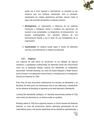 puede ser a nivel nacional o internacional, su actividad es tan
dinámica

que sus

fronteras trascienden

ante lo planeado,

actualmente los medios electrónicos permiten resonar hasta el
lugar más recóndito del planeta a cualquier producto.

7. Morfogénesis. La organización a diferencia de los sistemas
mecánicos o biológicos, tiende a modificar sus estructuras, de
acuerdo a sus necesidades. La reingeniería, el empowerment, los
equipos

autorregulados,

son

ejemplos

clásicos

de

una

administración flexible y por lo tanto de una morfogénesis de la
organización.

8. Equifinalidad Un sistema puede lograr a través de diferentes
caminos o procedimientos un objetivo en particular.

4.4.1.

Orígenes

Los orígenes de esta teoría se encuentran en los trabajos de algunos
científicos y prestigiados profesionistas de diferentes áreas del conocimiento
como son el destacado biólogo Ludwing Von Bertalanffy, el multifacético
economista Kenneth Boulding, así como de Anatol Rapoport y Ralph Gerard;
juntos formaron una agrupación denominada La Sociedad para la Investigación
General de Sistemas en 1950.

Para fines de este documento analizaremos los estudios de Bertalanffy y de
Boulding. En este punto nos centraremos más en las reflexiones y clasificación
de los sistemas de Boulding; el siguiente punto está destinado a Bertalanffy.

Ludwing Bon Bertalanffy (biólogo) y K. Boulding (economista) plantea la TGS
como todos los elementos en un sistema están en equilibrio.

Boulding define la TGS de la siguiente manera: la Teoría General de Sistemas
describe un nivel de construcción teórico altamente generalizado de las
matemáticas puras y las teorías específicas de las disciplinas especializadas y
109

 