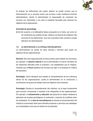 Al analizar las definiciones del cuadro anterior se puede concluir que la
Administración es un proceso social, que se lleva a cabo mediante funciones
administrativas, siendo el administrador el responsable de maximizar los
recursos con efectividad, y de crear el ambiente favorable para alcanzar los
objetivos de la organización.

Actividad de aprendizaje
A.1.2. De acuerdo a la bibliografía básica propuesta en el tema, así como en
los contenidos que acabas de leer, elabora una lista de las palabras más
comunes en las definiciones. Una vez concluida la lista, escribe tu propia
definición de administración.

1.2.

La administración y su enfoque interdisciplinario

La administración se auxilia de otras ciencias y técnicas para lograr los
objetivos de las organizaciones:

Derecho. Da a las organizaciones el marco jurídico para realizar sus funciones,
por ejemplo, el derecho laboral le da al administrador el marco normativo de
las relaciones laborales entre la empresa y los trabajadores que la integran,
mientras que el fiscal establece las normas que rigen a la empresa en materia
de impuestos.

Sociología. Como disciplina que estudia el comportamiento de los individuos
dentro de las organizaciones, auxilia al administrador en la conducción y
coordinación de grupos de trabajo hacia los objetivos de la empresa.

Psicología. Estudia el comportamiento del individuo; es la base fundamental
para conocer, comprender e impulsar a los integrantes en las organizaciones.
Por ejemplo, el reclutamiento y selección del personal se realiza mediante la
aplicación de pruebas psicológicas, la motivación y solución de conflictos entre
los empleados. En el área de mercadotecnia se estudia el comportamiento del
individuo (consumidor) tanto para ofrecerle productos y servicios que satisfagan
sus necesidades como para el diseño de la publicidad.

11

 