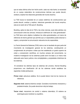 que en estos últimos años han hecho sentir, cada vez más fuerte, la necesidad
de un cuerpo sistemático de construcciones teóricas que pueda discutir,
analizar y explicar las relaciones generales del mundo empírico.

La TGS busca la necesidad de un cuerpo sistémico de construcciones que
pueda discutir, analizar y explicar, relaciones generales del mundo empírico,
esta es la razón de la TGS para K. Boulding.

Boulding, aplica la idea de la TGS a las otras ciencias, pues éste plantea una
comunicación entre las ciencias, introduce la definición de “oído generalizado”.
La TGS tiene como objetivo multiplicar los oídos generalizados y el marco de
referencia de teoría general que permita que un especialista pueda alcanzar a
captar y comprender la comunicación relevante de otro especialista.

La Teoría General de Sistemas (TGS) viene a ser el resultado de gran parte del
movimiento de investigación general de los sistemas, constituyendo un
conglomerado de principios e ideas que han establecido un grado superior de
orden y comprensión científicos, en muchos campos del conocimiento. La
moderna investigación de los sistemas puede servir de base a un marco más
adecuado para hacer justicia a las complejidades y propiedades dinámicas de
los sistemas.

Al considerar los distintos tipos de sistemas del universo, Kennet Boulding
proporciona una clasificación útil de los sistemas donde establece los
siguientes niveles jerárquicos:

Primer nivel, estructura estática. Se le puede llamar nivel de los marcos de
referencia.

Segundo nivel, sistema dinámico simple. Considera movimientos necesarios y
predeterminados. Se puede denominar reloj de trabajo.

Tercer nivel, mecanismo de control o sistema cibernético. El sistema se
autorregula para mantener su equilibrio.
110

 