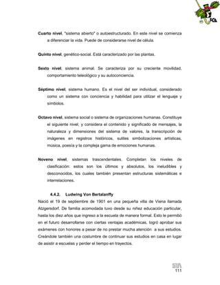 Cuarto nivel, "sistema abierto" o autoestructurado. En este nivel se comienza
a diferenciar la vida. Puede de considerarse nivel de célula.

Quinto nivel, genético-social. Está caracterizado por las plantas.

Sexto nivel, sistema animal. Se caracteriza por su creciente movilidad,
comportamiento teleológico y su autoconciencia.

Séptimo nivel, sistema humano. Es el nivel del ser individual, considerado
como un sistema con conciencia y habilidad para utilizar el lenguaje y
símbolos.

Octavo nivel, sistema social o sistema de organizaciones humanas. Constituye
el siguiente nivel, y considera el contenido y significado de mensajes, la
naturaleza y dimensiones del sistema de valores, la transcripción de
imágenes en registros históricos, sutiles simbolizaciones artísticas,
música, poesía y la compleja gama de emociones humanas.

Noveno

nivel,

sistemas

trascendentales.

Completan

los

niveles

de

clasificación: estos son los últimos y absolutos, los ineludibles y
desconocidos, los cuales también presentan estructuras sistemáticas e
interrelaciones.

4.4.2.

Ludwing Von Bertalanffy

Nació el 19 de septiembre de 1901 en una pequeña villa de Viena llamada
Atzgersdorf. De familia acomodada tuvo desde su niñez educación particular,
hasta los diez años que ingreso a la escuela de manera formal. Esto le permitió
en el futuro desarrollarse con ciertas ventajas académicas, logró aprobar sus
exámenes con honores a pesar de no prestar mucha atención a sus estudios.
Creándole también una costumbre de continuar sus estudios en casa en lugar
de asistir a escuelas y perder el tiempo en trayectos.

111

 