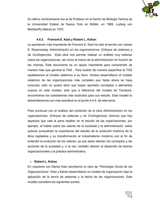 Su último nombramiento fue el de Profesor en el Centro de Biología Teórica de
la Universidad Estatal de Nueva York en Búfalo, en 1969. Ludwig von
Bertalanffy falleció en 1972.

4.4.3.

Fremont E. Kast y Robert L. Kahan

La aportación más importante de Fremont E. Kast ha sido el escrito con James
E. Rosenzweig: Administración en las organizaciones. Enfoque de sistemas y
de Contingencias.

Esta obra nos permite realizar un análisis muy extenso

sobre las organizaciones, así como el marco de la administración en función de
las mismas. Este documento es un apoyo importante para comprender de
manera más que general la TGA . Para ilustrar de manera específica la TGS
resaltaremos el modelo sistémico a su favor. Ambos desarrollaron el modelo
sistémico de las organizaciones más completo que hasta ahora se haya
conocido, esto no quiere decir que hayan aportado conceptos o elementos
nuevos en este modelo, solo que a diferencia del modelo de Tavistock,
encontramos los subsistemas más explícitos para sus estudio. Este modelo lo
desarrollaremos con más exactitud en el punto 4.4.4. de este tema.

Para continuar con el análisis del contenido de la obra Administración en las
organizaciones. Enfoque de sistemas y de Contingencias; diremos que hay
aspectos que vale la pena resaltar en el estudio de las organizaciones, por
ejemplo, al hablar sobre los valores de la sociedad y la administración, estos
autores puntualizan la importancia del estudio de la evolución histórica de la
ética capitalista y su transformación al industrialismo moderno con el fin de
entender la evolución de los valores, ya que estos afectan los conceptos y las
acciones de la sociedad y, a la vez, también afectan al desarrollo de teorías
organizacionales y la práctica administrativa.


Robert L. Kahan

En coautoria con Daniel Katz escribieron la obra de “Psicología Social de las
Organizaciones”. Katz y Kahan desarrollaron un modelo de organización bajo la
aplicación de la teoría de sistemas y la teoría de las organizaciones. Este
modelo considera los siguientes puntos:

113

 