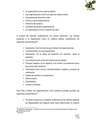  La organización como sistema abierto.
 Las organizaciones como una clase de sistema social.
 Características de primer orden.
 Cultura y clima organizacional.
 Dinámica del sistema.
 Concepto de eficacia organizacional.
 La organización como un sistema de roles.

A manera de resumen analizaremos los puntos anteriores. Los autores
proponen a la organización como un sistema abierto, presentando las
siguientes características26:
 Importación. Son los insumos que reciben las organizaciones.
 Transformación. Es el procesamiento.
 Exportación. Es la salida de productos y/o servicios

hacia el

ambiente.
 Los sistemas como ciclos de eventos que se repiten.
 Entropía negativa. Es la negación a la muerte. Los sistemas tienen
que actuar para sobrevivir.
 Información como insumo, retroalimentación negativa y proceso de
codificación.
 Estado de equilibrio u homeostasis.
 Diferenciación.
 Equifinalidad.
 Límites o fronteras.

Para Katz y Kahan las organizaciones como sistemas sociales guardan las
siguientes características:27
 No tienen límites en su amplitud a diferencia de los demás sistemas
es independiente de cualquier parte física determinada. El sistema

26

Adalberto Chiavenato, “Introducción a la Teoría General de la Administración”,México, Ed.
Mc Graw Hill, pp 744
27
ibid.747

114

 