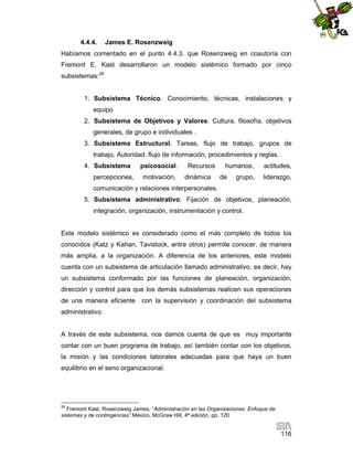 4.4.4.

James E. Rosenzweig

Habíamos comentado en el punto 4.4.3. que Rosenzweig en coautoría con
Fremont E. Kast desarrollaron un modelo sistémico formado por cinco
subsistemas:28

1. Subsistema Técnico. Conocimiento, técnicas, instalaciones y
equipo
2. Subsistema de Objetivos y Valores. Cultura, filosofía, objetivos
generales, de grupo e individuales .
3. Subsistema Estructural. Tareas, flujo de trabajo, grupos de
trabajo, Autoridad, flujo de información, procedimientos y reglas.
4. Subsistema
percepciones,

psicosocial.
motivación,

Recursos
dinámica

humanos,
de

grupo,

actitudes,
liderazgo,

comunicación y relaciones interpersonales.
5. Subsistema administrativo. Fijación de objetivos, planeación,
integración, organización, instrumentación y control.

Este modelo sistémico es considerado como el más completo de todos los
conocidos (Katz y Kahan, Tavistock, entre otros) permite conocer, de manera
más amplia, a la organización. A diferencia de los anteriores, este modelo
cuenta con un subsistema de articulación llamado administrativo, es decir, hay
un subsistema conformado por las funciones de planeación, organización,
dirección y control para que los demás subsistemas realicen sus operaciones
de una manera eficiente

con la supervisión y coordinación del subsistema

administrativo.

A través de este subsistema, nos damos cuenta de que es muy importante
contar con un buen programa de trabajo, así también contar con los objetivos,
la misión y las condiciones laborales adecuadas para que haya un buen
equilibrio en el seno organizacional.

28

Fremont Kast, Rosenzweig James, “Administración en las Organizaciones. Enfoque de
sistemas y de contingencias”.México, McGraw Hill, 4ª edición, pp. 120

116

 