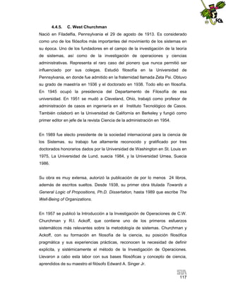 4.4.5.

C. West Churchman

Nació en Filadelfia, Pennsylvania el 29 de agosto de 1913. Es considerado
como uno de los filósofos más importantes del movimiento de los sistemas en
su época. Uno de los fundadores en el campo de la investigación de la teoría
de sistemas, así como de la investigación de operaciones y ciencias
administrativas. Representa el raro caso del pionero que nunca permitió ser
influenciado por sus colegas. Estudió filosofía en la Universidad de
Pennsylvania, en donde fue admitido en la fraternidad llamada Zeta Psi. Obtuvo
su grado de maestría en 1936 y el doctorado en 1938. Todo ello en filosofía.
En 1945 ocupó la presidencia del Departamento de Filosofía de esa
universidad. En 1951 se mudó a Cleveland, Ohio, trabajó como profesor de
administración de casos en ingeniería en el Instituto Tecnológico de Casos.
También colaboró en la Universidad de Californía en Berkeley y fungió como
primer editor en jefe de la revista Ciencia de la administración en 1954.

En 1989 fue electo presidente de la sociedad internacional para la ciencia de
los Sistemas. su trabajo fue altamente reconocido y gratificado por tres
doctorados honorarios dados por la Universidad de Washington en St. Louis en
1975, La Universidad de Lund, suecia 1984, y la Universidad Umea, Suecia
1986.

Su obra es muy extensa, autorizó la publicación de por lo menos 24 libros,
además de escritos sueltos. Desde 1938, su primer obra titulada Towards a
General Logic of Propositions, Ph.D. Dissertation, hasta 1989 que escribe The
Well-Being of Organizations.

En 1957 se publicó la Introducción a la Investigación de Operaciones de C.W.
Churchman y R.l. Ackoff, que contiene uno de los primeros esfuerzos
sistemáticos más relevantes sobre la metodología de sistemas. Churchman y
Ackoff, con su formación en filosofía de la ciencia, su posición filosófica
pragmática y sus experiencias prácticas, reconocen la necesidad de definir
explicita, y sistémicamente el método de la Investigación de Operaciones.
Llevaron a cabo esta labor con sus bases filosóficas y concepto de ciencia,
aprendidos de su maestro el filósofo Edward A. Singer Jr.
117

 