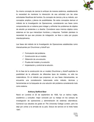 Su mismo concepto de ciencia lo enfocan de manera sistémica, estableciendo
la necesidad de mantener la interacción de esa actividad con las otras
actividades filosóficas del hombre. Su concepto de ciencia y de su método, son
conceptos amplios y plenos de posibilidades. De estos conceptos derivan el
método de la Investigación de Operaciones, considerando sus fases como
componentes de un sistema para indagar y enfrentar los problemas de objetos
de estudio ya existentes o a diseñar. Consideran esos mismos objetos como
sistemas en los que interactúan hombres y máquinas. También plantean la
necesidad de que ese proceso de indagación, se lleve a cabo por grupos
interdisciplinarios.

Las fases del método de la Investigación de Operaciones establecidas como
interactuantes por Churchman y Ackoff son:
 Formulación del problema.
 Construcción de un modelo.
 Obtención de una solución.
 Prueba del modelo y la solución.
 Implantación y control de la solución.

En la fase de la construcción de un modelo Churchman y Ackoff explicitan la
posibilidad de la utilización de diferentes tipos de modelos, no sólo los
matemáticos. En el método que proponen, en sus fases interactuantes, se
encuentra

una

consideración

balanceada

entre

método,

técnicas

y

herramientas en la búsqueda de una solución del problema considerando todo
como sistema.
Anthony Stafford Beer
Nació en Londres el 25 de septiembre de 1926, fue un teórico inglés,
académico y consultor; mejor conocido por su trabajo en los campos de
investigación de operaciones y administración de sistemas cibernéticos.
Comenzó sus estudios de grado en The University Collage London, pero los
dejó por unirse a la armada de su país. Estuvo de servicio en la India hasta
1947.

118

 