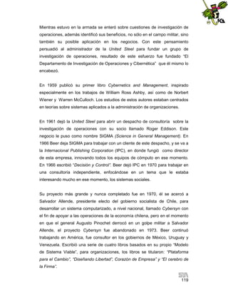 Mientras estuvo en la armada se enteró sobre cuestiones de investigación de
operaciones, además identificó sus beneficios, no sólo en el campo militar, sino
también su posible aplicación en los negocios. Con este pensamiento
persuadió al administrador de la United Steel para fundar un grupo de
investigación de operaciones, resultado de este esfuerzo fue fundado “El
Departamento de Investigación de Operaciones y Cibernética” que él mismo lo
encabezó.

En 1959 publicó su primer libro Cybernetics and Management, inspirado
especialmente en los trabajos de William Ross Ashby, así como de Norbert
Wiener y Warren McCulloch. Los estudios de estos autores estaban centrados
en teorías sobre sistemas aplicados a la administración de organizaciones.

En 1961 dejó la United Steel para abrir un despacho de consultoría sobre la
investigación de operaciones con su socio llamado Roger Eddison. Este
negocio le puso como nombre SIGMA (Science in General Management). En
1966 Beer deja SIGMA para trabajar con un cliente de este despacho, y se va a
la Internacional Publishing Corporation (IPC), en donde fungió como director
de esta empresa, innovando todos los equipos de cómputo en ese momento.
En 1966 escribió “Decisión y Control”. Beer dejó IPC en 1970 para trabajar en
una consultoría independiente, enfocándose en un tema que le estaba
interesando mucho en ese momento, los sistemas sociales.

Su proyecto más grande y nunca completado fue en 1970, él se acercó a
Salvador Allende, presidente electo del gobierno socialista de Chile, para
desarrollar un sistema computarizado, a nivel nacional, llamado Cybersyn con
el fin de apoyar a las operaciones de la economía chilena, pero en el momento
en que el general Augusto Pinochet derrocó en un golpe militar a Salvador
Allende, el proyecto Cybersyn fue abandonado en 1973. Beer continuó
trabajando en América, fue consultor en los gobiernos de México, Uruguay y
Venezuela. Escribió una serie de cuatro libros basados en su propio “Modelo
de Sistema Viable”, para organizaciones, los libros se titularon: “Plataforma
para el Cambio”, “Diseñando Libertad”, Corazón de Empresa” y “El cerebro de
la Firma”.
119

 