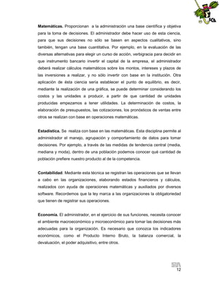 Matemáticas. Proporcionan a la administración una base científica y objetiva
para la toma de decisiones. El administrador debe hacer uso de esta ciencia,
para que sus decisiones no sólo se basen en aspectos cualitativos, sino
también, tengan una base cuantitativa. Por ejemplo, en la evaluación de las
diversas alternativas para elegir un curso de acción, verbigracia para decidir en
que instrumento bancario invertir el capital de la empresa, el administrador
deberá realizar cálculos matemáticos sobre los montos, intereses y plazos de
las inversiones a realizar, y no sólo invertir con base en la institución. Otra
aplicación de ésta ciencia sería establecer el punto de equilibrio, es decir,
mediante la realización de una gráfica, se puede determinar considerando los
costos y las unidades a producir, a partir de que cantidad de unidades
producidas empezamos a tener utilidades. La determinación de costos, la
elaboración de presupuestos, las cotizaciones, los pronósticos de ventas entre
otros se realizan con base en operaciones matemáticas.

Estadística. Se realiza con base en las matemáticas. Esta disciplina permite al
administrador el manejo, agrupación y comportamiento de datos para tomar
decisiones. Por ejemplo, a través de las medidas de tendencia central (media,
mediana y moda), dentro de una población podemos conocer qué cantidad de
población prefiere nuestro producto al de la competencia.

Contabilidad. Mediante esta técnica se registran las operaciones que se llevan
a cabo en las organizaciones, elaborando estados financieros y cálculos,
realizados con ayuda de operaciones matemáticas y auxiliados por diversos
software. Recordemos que la ley marca a las organizaciones la obligatoriedad
que tienen de registrar sus operaciones.

Economía. El administrador, en el ejercicio de sus funciones, necesita conocer
el ambiente macroeconómico y microeconómico para tomar las decisiones más
adecuadas para la organización. Es necesario que conozca los indicadores
económicos, como el Producto Interno Bruto, la balanza comercial, la
devaluación, el poder adquisitivo, entre otros.

12

 