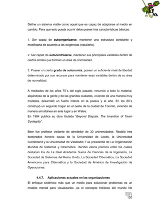 Define un sistema viable como aquel que es capaz de adaptarse al medio en
cambio. Para que esto pueda ocurrir debe poseer tres características básicas:

1. Ser capaz de autoorganizarse, mantener una estructura constante y
modificarla de acuerdo a las exigencias (equilibrio).

2. Ser capaz de autocontrolarse, mantener sus principales variables dentro de
ciertos límites que forman un área de normalidad.

3. Poseer un cierto grado de autonomía, poseer un suficiente nivel de libertad
determinado por sus recursos para mantener esas variables dentro de su área
de normalidad.

A mediados de los años 70´s del siglo pasado, renunció a todo lo material,
alejándose de la gente y de las grandes ciudades, viviendo de una manera muy
modesta, desarrolló un fuerte interés en la poesía y el arte. En los 80´s
construyó un segundo hogar en el oeste de la ciudad de Toronto, viviendo de
manera simultánea en este lugar y en Wales.
En 1994 publica su obra titulada “Beyond Dispute: The Invention of Team
Syntegrity”.

Beer fue profesor visitante de alrededor de 30 universidades. Recibió tres
doctorados honoris causa de la Universidad de Leeds, la Universidad
Sunderland y la Universidad de Vallalodid. Fue presidente de La Organización
Mundial de Sistemas y Cibernética. Recibió varios premios entre los cuales
destacan los de La Real Academia Sueca de Ciencias de la Ingeniería, La
Sociedad de Sistemas del Reino Unido, La Sociedad Cibernética, La Sociedad
Americana para Cibernética y la Sociedad de América de Investigación de
Operaciones.

4.4.7.

Aplicaciones actuales en las organizaciones

El enfoque sistémico más que un medio para solucionar problemas es un
modelo mental para visualizarlos ,es el concepto holístico del mundo No
120

 