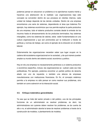 podemos pensar en solucionar un problema si no ejercitamos nuestra mente y
hacemos una abstracción de la realidad. Las organizaciones bajo este
concepto se convierten dentro de sus procesos en clientes internos, cada
unidad de trabajo depende de las demás unidades. Dentro de una empresa
encontramos una serie de sistemas, dependiendo el área que tratemos Por
ejemplo, hay sistemas económicos que nos permite explicar la parte productiva
de una empresa, todo el sistema productivo consiste desde la entrada de los
insumos hasta el almacenamiento de los productos terminados; hay sistemas
intangibles, como los sistemas de valores, estos están fundamentados en una
cultura organizacional y que son promovidos por la institución a través de
políticas y normas de trabajo, así como el ejemplo de la dirección en el ámbito
laboral.

Externamente las organizaciones necesitan saber que lugar ocupan en la
cadena del ecosistema organizacional en la sociedad, y de qué manera pueden
ampliar su mundo dentro del sistema social, económico y político.

Hoy en día una empresa no necesariamente pertenece a un sistema productivo
o económico específico, incluso, las organizaciones se vuelven cada vez más
polifacéticas. Por ejemplo, podemos encontrar un partido político de derecha
aliado con uno de izquierda; o también una alianza de empresas
manufactureras con instituciones financieras. En fin, el concepto sistémico
permite a la empresa no sólo pensar en como resolver sus problemas, sino
también en como sobrevivir en la interacción social.

4.5.

Enfoque matemático generalidades

Ya sea que se trate del sector privado o del público, una de las principales
funciones de un administrador es resolver problemas, es decir, los
administradores son quienes deben resolver los problemas, se de cuenta de
ello o no, el administrador aborda la tarea de resolver problemas a través de la
construcción de modelos, o planteamiento de modelos.

121

 
