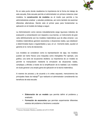 Es en este punto donde resaltamos la importancia de la forma de trabajo de
esta escuela, Esta escuela permite al administrador en primera instancia crear
modelos, la construcción de modelos es el medio que permite a los
administradores analizar y estudiar problemas, así como también de examinar
diferentes alternativas. Siendo este el primer paso para fundamentar su
aplicación en el modelo de trabajo a seguir.

La Administración como ciencia indudablemente exige rigurosos métodos de
evaluación y comprobación con respecto a sus teorías. un instrumento de gran
valía definitivamente son los modelos matemáticos que de ellas emanan. Los
modelos matemáticos generan escenarios o situaciones reales, que obedecen
a determinadas leyes o regularidades y que, en un momento dado, ayudan al
gerente en la toma de decisiones.

Los modelos se consideran como la representación de algo, los modelos
pueden ser tanto físicos (una maqueta) como intangibles Por ejemplo, una
gráfica, una serie de ecuaciones etcétera. La importancia de un modelo es
permitir la manipulación mediante la simulación de situaciones reales,
complejas y difíciles a través de la simplificación de la realidad. Los modelos
sin duda generan una amplia gama de aplicación en la teoría matemática.

A manera de proceso y de acuerdo a lo antes expuesto, mencionemos las
principales fases de trabajo29 que realizaría el administrador considerando los
beneficios de esta escuela:



Elaboración de un modelo que permita definir el problema y
analizarlo



Formación de escenarios que permitan experimentar diferentes
estados del problema o fenómeno a estudiar

29

Francisco Hernández Mendoza, catedrático de la FCA UNAM

122

 