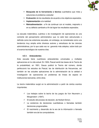 

Búsqueda de la herramienta o técnica cuantitativa que mida y
soluciones el problema a estudiar



Evaluación de los resultados de acuerdo a los objetivos esperados.



Implementación a la realidad



Retroalimentación a fin de continuar con el modelo, mejorarlo o
en su defecto cambiarlo a fin de lograr los resultados esperados.

La escuela matemática, cuántica o de investigación de operaciones es una
corriente del pensamiento administrativo que no está bien estructurada o
definida como las anteriores escuelas, sin embargo, es considerada como una
tendencia muy amplia entre diversos autores y estudiosos de las ciencias
administrativas, por lo que cada vez va ganando más adeptos, sobre todo por
el avance tecnológico de nuestros días.

4.5.1.
Esta

escuela

Antecedentes
tiene

cuantiosos

antecedentes

universales

y

múltiples

aplicaciones en la vida actual. En 1654, Pascal sentó las bases de la Teoría de
la probabilidad, en 1801, Gauss publicó la Teoría del número, donde
perfeccionó los estudios de Pascal, las de distribución de frecuencias, así
también en las actuales aplicaciones de la administración de la calidad e
investigación de operaciones en problemas de líneas de espera en
instituciones bancarias, entre otras.

La teoría matemática surgió en la administración a partir de ciertos eventos
importantes:


Los trabajos sobre la teoría de los juegos de Von Neumann y
Morgenstern (1947).



El estudio del proceso de decisión, de Herbert Simon.



La existencia de decisiones cuantitativas o llamadas también
decisiones programables.



El nacimiento y desarrollo de la era de la información o llamada
también era de los computadores.

123

 