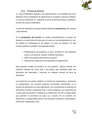 4.5.2.

Proceso de decisión

La teoría matemática aplicada a las organizaciones, fue resultado final de la
aplicación de la investigación de operaciones en proyectos y técnicas militares.
La toma de decisiones es realmente el punto central del enfoque cuantitativo,
es decir de la teoría matemática.

La toma de decisiones se puede abordar desde dos perspectivas: del proceso
y del problema.

En la perspectiva del proceso se analiza primordialmente el proceso de
decisión, en cierta forma no tiene que ver nada con los procedimientos en uso.
Su análisis se fundamenta en las etapas o la toma de decisión. En este
proceso podemos considerar las siguientes etapas:
 Planteamiento del problema, es decir, encontrar lo que realmente
evoca a una toma de decisión, delimitar escenarios.
 Definir las posibles alternativas de solución.
 Seleccionar la alternativa más favorable a la organización.

Este pequeño modelo de decisión es muy genérico, algunos autores nos
muestran modelos con cinco, seis o más pasos, pero realmente estos tres
elementos son esenciales y comunes en cualquier proceso de toma de
decisiones.

Las decisiones se pueden clasificar en decisiones programadas y decisiones
no programadas. Las primeras podemos encontrarlas ampliamente en el
proceso de planeación de cada organización, son característica de este tipo de
decisiones encontrar condiciones más o menos estáticas y con escenarios de
un alto grado de previsión y certeza en su elaboración, así como amplios datos
que permiten la convicción de quien va a decidir. Por el contrario, las
decisiones no programadas cuentan con escenarios dinámicos, imprevisibles e
información inadecuada o nula.

124

 