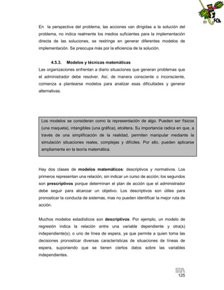 En la perspectiva del problema, las acciones van dirigidas a la solución del
problema, no indica realmente los medios suficientes para la implementación
directa de las soluciones, se restringe en generar diferentes modelos de
implementación. Se preocupa más por la eficiencia de la solución.

4.5.3.

Modelos y técnicas matemáticas

Las organizaciones enfrentan a diario situaciones que generan problemas que
el administrador debe resolver. Así, de manera consciente o inconsciente,
comienza a plantearse modelos para analizar esas dificultades y generar
alternativas.

Los modelos se consideran como la representación de algo. Pueden ser físicos
(una maqueta), intangibles (una gráfica), etcétera. Su importancia radica en que, a
través de una simplificación de la realidad, permiten manipular mediante la
simulación situaciones reales, complejas y difíciles. Por ello, pueden aplicarse
ampliamente en la teoría matemática.

Hay dos clases de modelos matemáticos: descriptivos y normativos. Los
primeros representan una relación, sin indicar un curso de acción; los segundos
son prescriptivos porque determinan el plan de acción que el administrador
debe seguir para alcanzar un objetivo. Los descriptivos son útiles para
pronosticar la conducta de sistemas, mas no pueden identificar la mejor ruta de
acción.

Muchos modelos estadísticos son descriptivos. Por ejemplo, un modelo de
regresión indica la relación entre una variable dependiente y otra(s)
independiente(s); o uno de línea de espera, ya que permite a quien toma las
decisiones pronosticar diversas características de situaciones de líneas de
espera, suponiendo que se tienen ciertos datos sobre las variables
independientes.

125

 
