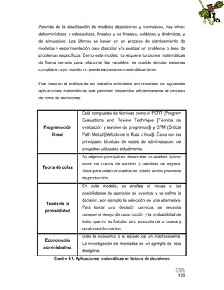 Además de la clasificación de modelos descriptivos y normativos, hay otras:
determinísticos y estocásticos, lineales y no lineales, estáticos y dinámicos, y
de simulación. Los últimos se basan en un proceso de planteamiento de
modelos y experimentación para describir y/o analizar un problema o área de
problemas específicos. Como este modelo no requiere funciones matemáticas
de forma cerrada para relacionar las variables, es posible simular sistemas
complejos cuyo modelo no puede expresarse matemáticamente.

Con base en el análisis de los modelos anteriores, encontramos las siguientes
aplicaciones matemáticas que permiten desarrollar eficientemente el proceso
de toma de decisiones:

Está compuesta de técnicas como el PERT (Program
Evaluations and Review Technique [Técnica de
Programación

evaluación y revisión de programas]) y CPM (Critical

lineal

Path Metod [Método de la Ruta crítica]). Éstas son las
principales técnicas de redes de administración de
proyectos utilizadas actualmente.
Su objetivo principal es desarrollar un análisis óptimo

Teoría de colas

entre los costos de servicio y pérdidas de espera.
Sirve para detectar cuellos de botella en los procesos
de producción.
En este modelo, se analiza el riesgo o las
posibilidades de aparición de eventos, y se define la

Teoría de la
probabilidad

decisión, por ejemplo la selección de una alternativa.
Para tomar una decisión correcta, se necesita
conocer el riesgo de cada opción y la probabilidad de
éxito, que no es fortuito, sino producto de la buena y
oportuna información.

Econometría
administrativa

Mide la economía o el estado de un macrosistema.
La investigación de mercados es un ejemplo de esta
disciplina.

Cuadro 4.1. Aplicaciones matemáticas en la toma de decisiones

126

 