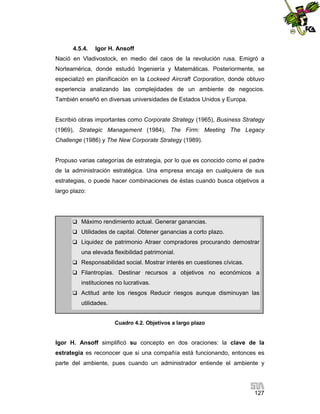 4.5.4.

Igor H. Ansoff

Nació en Vladivostock, en medio del caos de la revolución rusa. Emigró a
Norteamérica, donde estudió Ingeniería y Matemáticas. Posteriormente, se
especializó en planificación en la Lockeed Aircraft Corporation, donde obtuvo
experiencia analizando las complejidades de un ambiente de negocios.
También enseñó en diversas universidades de Estados Unidos y Europa.

Escribió obras importantes como Corporate Strategy (1965), Business Strategy
(1969), Strategic Management (1984), The Firm: Meeting The Legacy
Challenge (1986) y The New Corporate Strategy (1989).

Propuso varias categorías de estrategia, por lo que es conocido como el padre
de la administración estratégica. Una empresa encaja en cualquiera de sus
estrategias, o puede hacer combinaciones de éstas cuando busca objetivos a
largo plazo:

 Máximo rendimiento actual. Generar ganancias.
 Utilidades de capital. Obtener ganancias a corto plazo.
 Liquidez de patrimonio Atraer compradores procurando demostrar

una elevada flexibilidad patrimonial.
 Responsabilidad social. Mostrar interés en cuestiones cívicas.
 Filantropías. Destinar recursos a objetivos no económicos a

instituciones no lucrativas.
 Actitud ante los riesgos Reducir riesgos aunque disminuyan las

utilidades.
Cuadro 4.2. Objetivos a largo plazo

Igor H. Ansoff simplificó su concepto en dos oraciones: la clave de la
estrategia es reconocer que si una compañía está funcionando, entonces es
parte del ambiente, pues cuando un administrador entiende el ambiente y

127

 