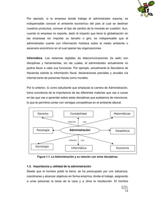 Por ejemplo, si la empresa donde trabaja el administrador exporta, es
indispensable conocer el ambiente económico del país al cual se destinan
nuestros productos, conocer el tipo de cambio de la moneda en cuestión. Aun,
cuando la empresa no exporte, dado el impacto que tiene la globalización en
las empresas sin importar su tamaño o giro, es indispensable que el
administrador cuente con información holística sobre el medio ambiente o
escenario económico en el cual operan las organizaciones.

Informática. Los sistemas digitales de telecomunicaciones (la web) son
disciplinas y herramientas, sin las cuales, el administrador actualmente no
podría llevar a cabo sus funciones. Por ejemplo, actualmente la Secretaría de
Hacienda solicita la información fiscal, declaraciones parciales y anuales vía
internet tanto de personas físicas como morales.

Por lo anterior, tú como estudiante que empiezas la carrera de Administración,
toma conciencia de la importancia de las diferentes materias que vas a cursar
en las que vas a aprender sobre estas disciplinas que acabamos de mencionar,
lo que te permitirá contar con ventajas competitivas en el ambiente laboral.

Derecho

Contabilidad
relación

Psicología

Sociología

con

Administración

relación

Matemáticas

Estadística

con

Informática

Economía

Figura 1.1. La Administración y su relación con otras disciplinas

1.3. Importancia y utilidad de la administración
Desde que el hombre pobló la tierra, se ha preocupado por unir esfuerzos,
coordinarse y alcanzar objetivos en forma empírica; divide el trabajo, asignando
a unas personas la tarea de la caza y a otros la recolección. El hombre
13

 