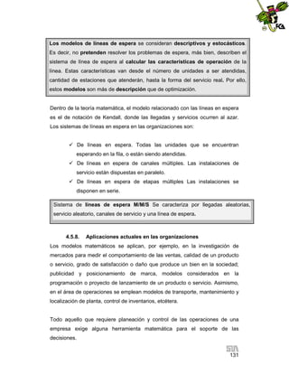 Los modelos de líneas de espera se consideran descriptivos y estocásticos.
Es decir, no pretenden resolver los problemas de espera, más bien, describen el
sistema de línea de espera al calcular las características de operación de la
línea. Estas características van desde el número de unidades a ser atendidas,
cantidad de estaciones que atenderán, hasta la forma del servicio real. Por ello,
estos modelos son más de descripción que de optimización.

Dentro de la teoría matemática, el modelo relacionado con las líneas en espera
es el de notación de Kendall, donde las llegadas y servicios ocurren al azar.
Los sistemas de líneas en espera en las organizaciones son:
 De líneas en espera. Todas las unidades que se encuentran
esperando en la fila, o están siendo atendidas.
 De líneas en espera de canales múltiples. Las instalaciones de
servicio están dispuestas en paralelo.
 De líneas en espera de etapas múltiples Las instalaciones se
disponen en serie.
Sistema de líneas de espera M/M/S Se caracteriza por llegadas aleatorias,
servicio aleatorio, canales de servicio y una línea de espera.

4.5.8.

Aplicaciones actuales en las organizaciones

Los modelos matemáticos se aplican, por ejemplo, en la investigación de
mercados para medir el comportamiento de las ventas, calidad de un producto
o servicio, grado de satisfacción o daño que produce un bien en la sociedad;
publicidad y posicionamiento de marca, modelos considerados en la
programación o proyecto de lanzamiento de un producto o servicio. Asimismo,
en el área de operaciones se emplean modelos de transporte, mantenimiento y
localización de planta, control de inventarios, etcétera.

Todo aquello que requiere planeación y control de las operaciones de una
empresa exige alguna herramienta matemática para el soporte de las
decisiones.
131

 