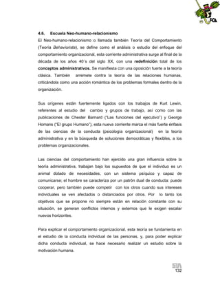 4.6.

Escuela Neo-humano-relacionismo

El Neo-humano-relacionismo o llamada también Teoría del Comportamiento
(Teoría Behaviorista), se define como el análisis o estudio del enfoque del
comportamiento organizacional, esta corriente administrativa surge al final de la
década de los años 40`s del siglo XX, con una redefinición total de los
conceptos administrativos. Se manifiesta con una oposición fuerte a la teoría
clásica. También

arremete contra la teoría de las relaciones humanas,

criticándola como una acción romántica de los problemas formales dentro de la
organización.

Sus orígenes están fuertemente ligados con los trabajos de Kurt Lewin,
referentes al estudio del

cambio y grupos de trabajo, así como con las

publicaciones de Chester Barnard (“Las funciones del ejecutivo”) y George
Homans (“El grupo Humano”), esta nueva corriente marca el más fuerte énfasis
de las ciencias de la conducta (psicología organizacional)

en la teoría

administrativa y en la búsqueda de soluciones democráticas y flexibles, a los
problemas organizacionales.

Las ciencias del comportamiento han ejercido una gran influencia sobre la
teoría administrativa, trabajan bajo los supuestos de que el individuo es un
animal dotado de necesidades, con un sistema psíquico y capaz de
comunicarse; el hombre se caracteriza por un patrón dual de conducta: puede
cooperar, pero también puede competir con los otros cuando sus intereses
individuales se ven afectados o distanciados por otros. Por

lo tanto los

objetivos que se propone no siempre están en relación constante con su
situación, se generan conflictos internos y externos que le exigen escalar
nuevos horizontes.

Para explicar el comportamiento organizacional, esta teoría se fundamenta en
el estudio de la conducta individual de las personas, y, para poder explicar
dicha conducta individual, se hace necesario realizar un estudio sobre la
motivación humana.

132

 