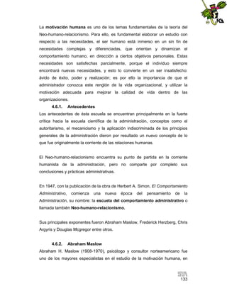 La motivación humana es uno de los temas fundamentales de la teoría del
Neo-humano-relacionismo. Para ello, es fundamental elaborar un estudio con
respecto a las necesidades, el ser humano está inmerso en un sin fin de
necesidades complejas y diferenciadas, que orientan y dinamizan el
comportamiento humano, en dirección a ciertos objetivos personales. Estas
necesidades son satisfechas parcialmente, porque el individuo siempre
encontrará nuevas necesidades, y esto lo convierte en un ser insatisfecho:
ávido de éxito, poder y realización; es por ello la importancia de que el
administrador conozca este renglón de la vida organizacional, y utilizar la
motivación adecuada para mejorar la calidad de vida dentro de las
organizaciones.
4.6.1.

Antecedentes

Los antecedentes de ésta escuela se encuentran principalmente en la fuerte
crítica hacia la escuela científica de la administración, conceptos como el
autoritarismo, el mecanicismo y la aplicación indiscriminada de los principios
generales de la administración dieron por resultado un nuevo concepto de lo
que fue originalmente la corriente de las relaciones humanas.

El Neo-humano-relacionismo encuentra su punto de partida en la corriente
humanista de la administración, pero no comparte por completo sus
conclusiones y prácticas administrativas.

En 1947, con la publicación de la obra de Herbert A. Simon, El Comportamiento
Administrativo,

comienza

una

nueva

época

del

pensamiento

de

la

Administración, su nombre: la escuela del comportamiento administrativo o
llamada también Neo-humano-relacionismo.

Sus principales exponentes fueron Abraham Maslow, Frederick Herzberg, Chris
Argyris y Douglas Mcgregor entre otros.

4.6.2.

Abraham Maslow

Abraham H. Maslow (1908-1970), psicólogo y consultor norteamericano fue
uno de los mayores especialistas en el estudio de la motivación humana, en

133

 