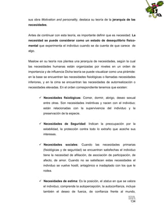 sus obra Motivation and personality, destaca su teoría de la jerarquía de las
necesidades.

Antes de continuar con esta teoría, es importante definir que es necesidad. La
necesidad se puede considerar como un estado de desequilibrio físicomental que experimenta el individuo cuando se da cuenta de que carece de
algo.

Maslow en su teoría nos plantea una jerarquía de necesidades, según la cual
las necesidades humanas están organizadas por niveles en un orden de
importancia y de influencia Dicha teoría se puede visualizar como una pirámide:
en la base se encuentran las necesidades fisiológicas o llamadas necesidades
inferiores, y en la cima se encuentran las necesidades de autorrealización o
necesidades elevadas. En el orden correspondiente tenemos que existen:
 Necesidades fisiológicas: Comer, dormir, abrigo, deseo sexual
entre otras. Son necesidades instintivas y nacen con el individuo;
están relacionadas con la supervivencia del individuo y la
preservación de la especie.
 Necesidades de Seguridad: Indican la preocupación por la
estabilidad, la protección contra todo lo extraño que aceche sus
intereses.
 Necesidades

sociales:

Cuando

las

necesidades

primarias

(fisiológicas y de seguridad) se encuentran satisfechas el individuo
tiene la necesidad de afiliación, de asociación de participación, de
afecto, de amor. Cuando no se satisfacen estas necesidades el
individuo se vuelve hostil, antagónico e inadaptado con los que le
rodea.
 Necesidades de estima: Es la posición, el status en que se valora
el individuo; comprende la autopercepción, la autoconfianza, incluye
también el deseo de fuerza, de confianza frente al mundo,
134

 