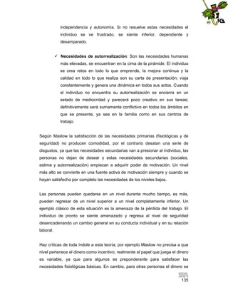 independencia y autonomía. Si no resuelve estas necesidades el
individuo se ve frustrado, se siente inferior, dependiente y
desamparado.
 Necesidades de autorrealización: Son las necesidades humanas
más elevadas, se encuentran en la cima de la pirámide. El individuo
se crea retos en todo lo que emprende, la mejora continua y la
calidad en todo lo que realiza son su carta de presentación; viaja
constantemente y genera una dinámica en todos sus actos. Cuando
el individuo no encuentra su autorrealización se encierra en un
estado de mediocridad y parecerá poco creativo en sus tareas;
definitivamente será sumamente conflictivo en todos los ámbitos en
que se presente, ya sea en la familia como en sus centros de
trabajo.

Según Maslow la satisfacción de las necesidades primarias (fisiológicas y de
seguridad) no producen comodidad, por el contrario desatan una serie de
disgustos, ya que las necesidades secundarias van a presionar al individuo, las
personas no dejan de desear y estas necesidades secundarias (sociales,
estima y autorrealización) empiezan a adquirir poder de motivación. Un nivel
más alto se convierte en una fuente activa de motivación siempre y cuando se
hayan satisfecho por completo las necesidades de los niveles bajos.

Las personas pueden quedarse en un nivel durante mucho tiempo, es más,
pueden regresar de un nivel superior a un nivel completamente inferior. Un
ejemplo clásico de esta situación es la amenaza de la pérdida del trabajo. El
individuo de pronto se siente amenazado y regresa al nivel de seguridad
desencadenando un cambio general en su conducta individual y en su relación
laboral.

Hay críticas de toda índole a esta teoría; por ejemplo Maslow no precisa a que
nivel pertenece el dinero como incentivo; realmente el papel que juega el dinero
es variable, ya que para algunos es preponderante para satisfacer las
necesidades fisiológicas básicas. En cambio, para otras personas el dinero se
135

 