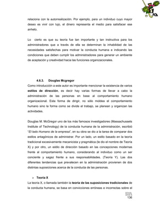 relaciona con la autorrealización. Por ejemplo, para un individuo cuyo mayor
deseo es vivir con lujo, el dinero representa el medio para satisfacer ese
anhelo.

Lo

cierto es que su teoría fue tan importante y tan instructiva para los

administradores que a través de ella se determinan la inhabilidad de las
necesidades satisfechas para motivar la conducta humana e indicando las
condiciones que deben cumplir los administradores para generar un ambiente
de aceptación y creatividad hacia las funciones organizacionales.

4.6.3.

Douglas Mcgregor

Como introducción a este autor es importante mencionar la existencia de varios
estilos de dirección, es decir hay varias formas de llevar a cabo la
administración de las personas en base al comportamiento humano
organizacional. Esta forma de dirigir, no sólo moldea el comportamiento
humano sino la forma como se divide el trabajo, se planean y organizan las
actividades.

Douglas M. McGregor uno de los más famosos investigadores (Massachussets
Institute of Technology) de la conducta humana de la administración, escribió
“El lado Humano de la empresa”, en su obra se dio a la tarea de comparar dos
estilos antagónicos de administrar. Por un lado, un estilo basado en la teoría
tradicional excesivamente mecanicista y pragmática (le dio el nombre de Teoría
X) y por otro, un estilo de dirección basado en las concepciones modernas
frente al comportamiento humano, considerando al individuo como un ser
conciente y sagaz frente a sus responsabilidades. (Teoría Y). Las dos
diferentes tendencias que prevalecen en la administración provienen de dos
distintas suposiciones acerca de la conducta de las personas.


Teoría X

La teoría X, o llamada también la teoría de las suposiciones tradicionales de
la conducta humana, se basa en convicciones erróneas e incorrectas sobre el
136

 