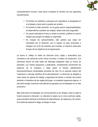 comportamiento humano. Esta teoría considera al hombre con las siguientes
características:
 El hombre es indolente y perezoso por naturaleza, le desagrada en
sí el trabajo y hace todo lo posible por evitarlo.
 Al hombre le falta ambición, no le gusta asumir responsabilidades;
es dependiente y prefiere ser dirigido, desea ante todo seguridad.
 Su propia naturaleza lo lleva a resistir al cambio, prefiere no asumir
riesgos que pongan en peligro su seguridad.
 Es incapaz de autocontrolarse, esto genera que exige ser
controlado por la dirección; por lo regular es bajo amenazas y
castigos con el fin de hacerlos que inviertan un esfuerzo adecuado
al logro de los objetivos de la organización.

La teoría X, refleja un estilo de dirección dura, rígida y autocrática que
considera a las personas como meros recursos o medios de producción. Los
individuos dentro de este estilo de liderazgo trabajarán bajo un marco ya
planeado, con ciertos esquemas y estándares, considerando únicamente los
objetivos

de

la

empresa

y

dejar

pasar

el

tiempo

satisfaciendo

exclusivamentesus necesidades primarias de vida. Es un ejemplo clásico del
Taylorismo o escuela científica de la administración. La dirección se obligará a
crear todos los planes de trabajo y seguridad del obrero a cambio del control
absoluto e impositivo de las reglas del juego, no aceptará sugerencia alguna, ni
permitirá otorgar incentivos más allá de los ganados por el trabajador en su lote
productivo.

Bajo esta teoría el trabajador se mal acostumbra a ser dirigido, toda la culpa la
tendrá siempre la dirección; no obstante el salario es el único estímulo válido,
pues prevalece siempre el ambiente de desconfianza, de vigilancia y de control.
Si el estimulo salarial no llega, el trabajo no sale.

137

 