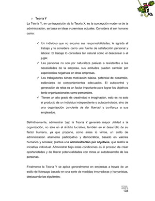 

Teoría Y

La Teoría Y, en contraposición de la Teoría X, es la concepción moderna de la
administración, se basa en ideas y premisas actuales. Considera al ser humano
como:
 Un individuo que no esquiva sus responsabilidades, le agrada el
trabajo y lo considera como una fuente de satisfacción personal y
laboral. El trabajo lo considera tan natural como el descansar o el
jugar.
 Las personas no son por naturaleza pasivas o resistentes a las
necesidades de la empresa, sus actitudes pueden cambiar por
experiencias negativas en otras empresas.
 Los trabajadores tienen motivación básica, potencial de desarrollo,
estándares de comportamientos adecuados. El autocontrol y
generación de retos es un factor importante para lograr los objetivos
tanto organizacionales como personales.
 Tienen un alto grado de creatividad e imaginación, esto es no solo
el producto de un individuo independiente o autocontrolado, sino de
una organización conciente de dar libertad y confianza a sus
empleados.

Definitivamente, administrar bajo la Teoría Y generará mayor utilidad a la
organización, no sólo en el ámbito lucrativo, también en el desarrollo de su
factor humano, ya que propone, como antes lo vimos, un estilo de
administración altamente participativo y democrático, basado en valores
humanos y sociales; plantea una administración por objetivos, que realza la
iniciativa individual. Administrar bajo estas condiciones es el proceso de crear
oportunidades y de liberar potencialidades con miras al autodesarrollo de las
personas.

Finalmente la Teoría Y se aplica generalmente en empresas a través de un
estilo de liderazgo basado en una serie de medidas innovadoras y humanistas,
destacando las siguientes:

138

 