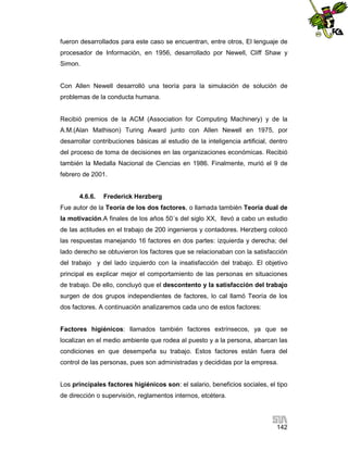fueron desarrollados para este caso se encuentran, entre otros, El lenguaje de
procesador de Información, en 1956, desarrollado por Newell, Cliff Shaw y
Simon.

Con Allen Newell desarrolló una teoría para la simulación de solución de
problemas de la conducta humana.

Recibió premios de la ACM (Association for Computing Machinery) y de la
A.M.(Alan Mathison) Turing Award junto con Allen Newell en 1975, por
desarrollar contribuciones básicas al estudio de la inteligencia artificial, dentro
del proceso de toma de decisiones en las organizaciones económicas. Recibió
también la Medalla Nacional de Ciencias en 1986. Finalmente, murió el 9 de
febrero de 2001.

4.6.6.

Frederick Herzberg

Fue autor de la Teoría de los dos factores, o llamada también Teoría dual de
la motivación.A finales de los años 50´s del siglo XX, llevó a cabo un estudio
de las actitudes en el trabajo de 200 ingenieros y contadores. Herzberg colocó
las respuestas manejando 16 factores en dos partes: izquierda y derecha; del
lado derecho se obtuvieron los factores que se relacionaban con la satisfacción
del trabajo y del lado izquierdo con la insatisfacción del trabajo. El objetivo
principal es explicar mejor el comportamiento de las personas en situaciones
de trabajo. De ello, concluyó que el descontento y la satisfacción del trabajo
surgen de dos grupos independientes de factores, lo cal llamó Teoría de los
dos factores. A continuación analizaremos cada uno de estos factores:

Factores higiénicos: llamados también factores extrínsecos, ya que se
localizan en el medio ambiente que rodea al puesto y a la persona, abarcan las
condiciones en que desempeña su trabajo. Estos factores están fuera del
control de las personas, pues son administradas y decididas por la empresa.

Los principales factores higiénicos son: el salario, beneficios sociales, el tipo
de dirección o supervisión, reglamentos internos, etcétera.

142

 