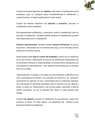 Cuando los factores higiénicos son óptimos, sólo evitan la insatisfacción de los
empleados; pues no consiguen elevar consistentemente la satisfacción, y
cuando la elevan, no logran sostenerla por mucho tiempo.

Cuando los factores higiénicos son pésimos o precarios, provocan la
insatisfacción de los empleados.

Son esencialmente profilácticos y preventivos, evitan la insatisfacción, pero no
provocan la satisfacción. Llamados también factores de insatisfacción por estar
más relacionados con la insatisfacción.

Factores motivacionales: llamados también factores intrínsecos, ya que se
encuentran relacionados con el contenido del cargo y con la naturaleza de las
tareas que el individuo ejecuta.

Estos factores están bajo el control del trabajador, puesto que se relacionan
con lo que él hace o desempeña. Involucran los sentimientos relacionados con
el crecimiento individual, la responsabilidad, el reconocimiento profesional y las
necesidades de autorrealización. Todo depende de las tareas que el individuo
hace en su trabajo.

Tradicionalmente, las tareas y los cargos han sido diseñados y definidos con la
única preocupación de atender a los principios de eficiencia y de economía,
suprimiendo los aspectos de reto y oportunidad para la creatividad individual.
Con esto pierden el significado psicológico para el individuo que los ejecuta y
tienen un efecto de “desmotivación” que provoca apatía, desinterés y falta de
sentido psicológico, ya que la empresa sólo ofrece un lugar decente para
trabajar.

Cuando son óptimos provocan la satisfacción de las personas, cuando son
precarios, la evitan. Por estar ligados a la satisfacción del individuo se les
denomina factores de satisfacción.

143

 