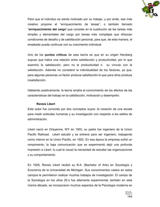 Para que el individuo se sienta motivado por su trabajo, y por ende, sea más
creativo propone el

“enriquecimiento de tareas”,

o también llamado

“enriquecimiento del cargo”,que consiste en la sustitución de las tareas más
simples y elementales del cargo por tareas más complejas que ofrezcan
condiciones de desafío y de satisfacción personal, para que, de esta manera, el
empleado pueda continuar con su crecimiento individual.

Uno de los puntos críticos de esta teoría es que en su origen Herzberg
supuso que había una relación entre satisfacción y productividad, por lo que
examinó la satisfacción, pero no la productividad o

su vínculo con la

satisfacción. Además no consideró la individualidad de los factores, ya que,
para algunas personas un factor produce satisfacción lo que para otros produce
insatisfacción.

Hablando positivamente, la teoría amplía el conocimiento de los efectos de las
características del trabajo en la satisfacción, motivación y desempeño.
Rensis Likert
Este autor fue conocido por dos conceptos suyos: la creación de una escala
para medir actitudes humanas y su investigación con respecto a los estilos de
administración.

Likert nació en Cheyenne, WY en 1903, su padre fue ingeniero de la Union
Pacific Railroad. Likert estudió y se entrenó para ser ingeniero, trabajando
como interno en la Union Pacific, en 1922. En esa época la empresa sufrió un
rompimiento, la baja comunicación que se experimentó dejó una profunda
impresión a Likert, lo cual le causó la necesidad de estudiar las organizaciones
y su comportamiento.

En 1926, Rensis Likert recibió su B.A. (Bachelor of Arts) en Sociología y
Economía de la Universidad de Michigan. Sus conocimientos vastos en estos
campos le permitieron realizar muchos trabajos de investigación. El campo de
la Sociología en los años 20´s fue altamente experimental, también en esta
misma década, se incorporaron muchos aspectos de la Psicología moderna en

144

 