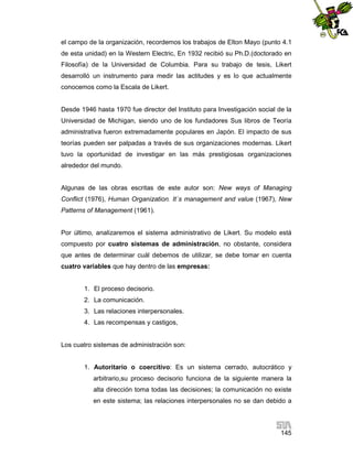 el campo de la organización, recordemos los trabajos de Elton Mayo (punto 4.1
de esta unidad) en la Western Electric, En 1932 recibió su Ph.D.(doctorado en
Filosofía) de la Universidad de Columbia. Para su trabajo de tesis, Likert
desarrolló un instrumento para medir las actitudes y es lo que actualmente
conocemos como la Escala de Likert.

Desde 1946 hasta 1970 fue director del Instituto para Investigación social de la
Universidad de Michigan, siendo uno de los fundadores Sus libros de Teoría
administrativa fueron extremadamente populares en Japón. El impacto de sus
teorías pueden ser palpadas a través de sus organizaciones modernas. Likert
tuvo la oportunidad de investigar en las más prestigiosas organizaciones
alrededor del mundo.

Algunas de las obras escritas de este autor son: New ways of Managing
Conflict (1976), Human Organization. It´s management and value (1967), New
Patterns of Management (1961).

Por último, analizaremos el sistema administrativo de Likert. Su modelo está
compuesto por cuatro sistemas de administración, no obstante, considera
que antes de determinar cuál debemos de utilizar, se debe tomar en cuenta
cuatro variables que hay dentro de las empresas:

1. El proceso decisorio.
2. La comunicación.
3. Las relaciones interpersonales.
4. Las recompensas y castigos,

Los cuatro sistemas de administración son:

1. Autoritario o coercitivo: Es un sistema cerrado, autocrático y
arbitrario,su proceso decisorio funciona de la siguiente manera la
alta dirección toma todas las decisiones; la comunicación no existe
en este sistema; las relaciones interpersonales no se dan debido a

145

 