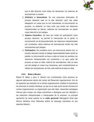que la alta dirección toma todas las decisiones; los sistemas de
recompensas no existen.
2. Arbitrario o benevolente. Es una autocracia disimulada. El
proceso decisorio está en la alta dirección, pero hay cierta
delegación en cosas que no son importantes; la comunicación es
precaria, no obstante, se hace creer que existe; las relaciones
interpersonales se toleran; sistemas de recompensas: se presta
mayor atención a los castigos.
3. Sistema Consultivo: Se hace por medio de participación como
proceso decisorio. se permite la intervención de la gente; la
comunicación se da frecuentemente; las relaciones interpersonales
son constantes; utiliza sistemas de recompensas donde hay más
recompensas que castigos.
4. Participativo: Se considera como una democracia abierta Con un
proceso decisorio donde se delega responsabilidad hasta donde es
posible; la comunicación se lleva a cabo en todos los sentidos; las
relaciones interpersonales con constantes y en gran parte del
proceso se basa en ellas; sistema de recompensas: sólo se hace
uso del castigo en cosas muy necesarias, pero constantemente se
utilizan las recompensas, es más, este sistema se basa en ellas.

4.6.8.

Blake y Mouton

Robert R. Blake y Jane S. Mouton son considerados como pioneros en
algunas aplicaciones dentro del campo del Desarrollo organizacional. Uno de
los aspectos que estudian es el cambio organizacional, resaltan la importancia
de promover el cambio individual, ya que es en este punto donde comienza el
cambio organizacional. La organización para ello debe desarrollar estrategias
internas para romper con viejas costumbres e ideologías que han afectado a
las relaciones interpersonales e intergrupales de la empresa. La principal
aportación de estos autores es la malla gerencial (Managerial Grid) esta
técnica identifica cinco diferentes estilos de liderazgo orientados en dos
aspectos básicos:

146

 