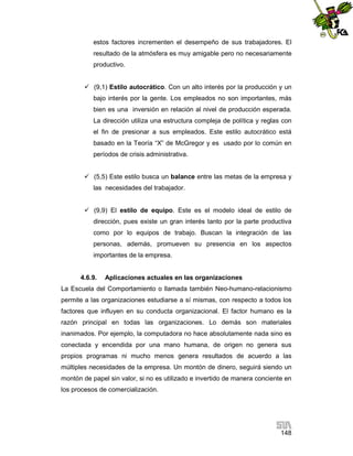 estos factores incrementen el desempeño de sus trabajadores. El
resultado de la atmósfera es muy amigable pero no necesariamente
productivo.
 (9,1) Estilo autocrático. Con un alto interés por la producción y un
bajo interés por la gente. Los empleados no son importantes, más
bien es una inversión en relación al nivel de producción esperada.
La dirección utiliza una estructura compleja de política y reglas con
el fin de presionar a sus empleados. Este estilo autocrático está
basado en la Teoría “X” de McGregor y es usado por lo común en
períodos de crisis administrativa.
 (5,5) Este estilo busca un balance entre las metas de la empresa y
las necesidades del trabajador.
 (9,9) El estilo de equipo. Este es el modelo ideal de estilo de
dirección, pues existe un gran interés tanto por la parte productiva
como por lo equipos de trabajo. Buscan la integración de las
personas, además, promueven su presencia en los aspectos
importantes de la empresa.

4.6.9.

Aplicaciones actuales en las organizaciones

La Escuela del Comportamiento o llamada también Neo-humano-relacionismo
permite a las organizaciones estudiarse a sí mismas, con respecto a todos los
factores que influyen en su conducta organizacional. El factor humano es la
razón principal en todas las organizaciones. Lo demás son materiales
inanimados. Por ejemplo, la computadora no hace absolutamente nada sino es
conectada y encendida por una mano humana, de origen no genera sus
propios programas ni mucho menos genera resultados de acuerdo a las
múltiples necesidades de la empresa. Un montón de dinero, seguirá siendo un
montón de papel sin valor, si no es utilizado e invertido de manera conciente en
los procesos de comercialización.

148

 