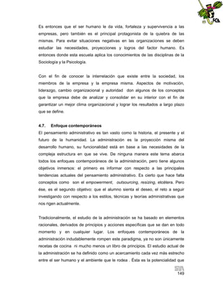 Es entonces que el ser humano le da vida, fortaleza y supervivencia a las
empresas, pero también es el principal protagonista de la quiebra de las
mismas. Para evitar situaciones negativas en las organizaciones se deben
estudiar las necesidades, proyecciones y logros del factor humano. Es
entonces donde esta escuela aplica los conocimientos de las disciplinas de la
Sociología y la Psicología.

Con el fin de conocer la interrelación que existe entre la sociedad, los
miembros de la empresa y la empresa misma. Aspectos de motivación,
liderazgo, cambio organizacional y autoridad don algunos de los conceptos
que la empresa debe de analizar y consolidar en su interior con el fin de
garantizar un mejor clima organizacional y lograr los resultados a largo plazo
que se define.

4.7.

Enfoque contemporáneos

El pensamiento administrativo es tan vasto como la historia, el presente y el
futuro de la humanidad. La administración es la proyección misma del
desarrollo humano, su funcionalidad está en base a las necesidades de la
compleja estructura en que se vive. De ninguna manera este tema abarca
todos los enfoques contemporáneos de la administración, pero tiene algunos
objetivos inmersos: el primero es informar con respecto a las principales
tendencias actuales del pensamiento administrativo. Es cierto que hace falta
conceptos como son el empowerment, outsourcing, resizing, etcétera. Pero
ése, es el segundo objetivo: que el alumno sienta el deseo, el reto a seguir
investigando con respecto a los estilos, técnicas y teorías administrativas que
nos rigen actualmente.

Tradicionalmente, el estudio de la administración se ha basado en elementos
racionales, derivados de principios y acciones específicas que se dan en todo
momento y en cualquier lugar. Los enfoques contemporáneos de la
administración indudablemente rompen este paradigma, ya no son únicamente
recetas de cocina ni mucho menos un libro de principios. El estudio actual de
la administración se ha definido como un acercamiento cada vez más estrecho
entre el ser humano y el ambiente que le rodea . Ésta es la potencialidad que
149

 